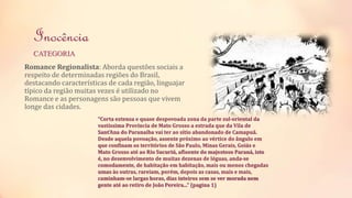 Inocência 
CATEGORIA 
Romance Regionalista: Aborda questões sociais a 
respeito de determinadas regiões do Brasil, 
destacando características de cada região, linguajar 
típico da região muitas vezes é utilizado no 
Romance e as personagens são pessoas que vivem 
longe das cidades. 
“Corta extensa e quase despovoada zona da parte sul-oriental da 
vastíssima Província de Mato Grosso a estrada que da Vila de 
Sant'Ana do Paranaíba vai ter ao sítio abandonado de Camapuã. 
Desde aquela povoação, assente próximo ao vértice do ângulo em 
que confinam os territórios de São Paulo, Minas Gerais, Goiás e 
Mato Grosso até ao Rio Sucuriú, afluente do majestoso Paraná, isto 
é, no desenvolvimento de muitas dezenas de léguas, anda-se 
comodamente, de habitação em habitação, mais ou menos chegadas 
umas às outras, rareiam, porém, depois as casas, mais e mais, 
caminham-se largas horas, dias inteiros sem se ver morada nem 
gente até ao retiro de João Pereira...” (pagina 1) 
 