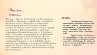 Inocência 
CATEGORIA 
O Romance Regional Brasileiro foi, sem dúvida, uma das 
mais difíceis das criações românticas. Das mais difíceis, 
porque não encontrando paralelo no Romantismo 
europeu, que se interessou mais pelos romances 
sentimental, urbano e histórico, nosso romance regional 
teve de sozinho, definir seus rumos e resolver seus 
problemas de adequação entre o real e o fictício, isto é, 
definir seu conceito de verossimilhança. Empenhado no 
projeto nacionalista de redescobrir o país nas suas 
variedades regionais e culturais, o romance regional 
mantém um vínculo direto com o real. Os Romances 
regionais eram publicados primeiramente em folhetins nos 
jornais e se fizessem sucesso eram organizados em um 
livro., por fazerem a descrição da vida rural marcada por 
influências urbanas. 
Taunay elabora diálogos com a 
NA OBRA... 
coloquialidade graciosa e natural do novo 
sertanejo "Nocência", "Por que se tocou 
assim no quarto", "é bom não se canhar 
assim", "sestiando", "Nhor-sim", "quer 
mecê", mas também utiliza a linguagem 
culta. 
Também faz um retrato acurado 
de usos e hábitos do sertão mato-grossense, 
que são identificados desde elementos do 
vocabulário até a indicação dos hábitos que 
o texto apresenta, na paisagem, nos tipos 
humanos e na linguagem. 
 