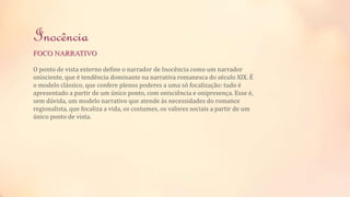 Inocência 
FOCO NARRATIVO 
O ponto de vista externo define o narrador de Inocência como um narrador 
onisciente, que é tendência dominante na narrativa romanesca do século XIX. É 
o modelo clássico, que confere plenos poderes a uma só focalização: tudo é 
apresentado a partir de um único ponto, com onisciência e onipresença. Esse é, 
sem dúvida, um modelo narrativo que atende às necessidades do romance 
regionalista, que focaliza a vida, os costumes, os valores sociais a partir de um 
único ponto de vista. 
 