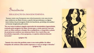 Inocência 
IDEALIZAÇÃO DA IMAGEM FEMININA 
Taunay conta com franqueza seu relacionamento com uma jovem 
que conheceu no Mato Grosso, a partir dai percebemos a origem 
mais íntima da personagem-título de lnocência, protótipo da mulher 
sertaneja imaginada pelo autor. 
“Do seu rosto irradiava singela expressão de encantadora ingenuidade, 
realçada pela meiguice do olhar sereno que, a custo, parecia coar por 
entre os cílios sedosos a franjar-lhe as pálpebras, e compridos a ponto 
de projetarem sombras nas mimosas faces. Era o nariz fino, um 
bocadinho arqueado; a boca pequena, e o queixo admiravelmente 
torneado.” 
(página 33) 
“Jamais vira coisa tão perfeita como o seu rosto pálido. Os olhos 
franjados de sedosos cílios multo espessos e o seu ar meigo e doentio.” 
(página 31) 
 