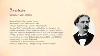 Inocência 
BIOGRAFIA DO AUTOR 
Nome: Alfredo d’Escragnolle Taunay 
Nascimento: 22 de fevereiro de 1843. 
Filiação: Félix Taunay e Gabriela d’Escragnolle. 
Carreira: Aos 15 anos se formou em Bacharel em literatura e foi 
estudar matemática e física na escola militar; Fez carreira militar e 
ingressou no curso de engenheiro militar mais teve de interromper 
devido a guerra no Paraguai entre outros fatores. Taunay se tornou 
presidente da província de Santa Catarina em 1878 e em 1880 foi 
presidente da província do Paraná. 
Escola Literária: Romantismo/Naturalismo 
Morte: 25 de Janeiro de 1899 (55 anos), vitima de diabetes. 
 