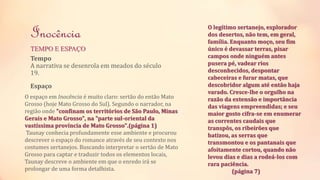 Inocência 
TEMPO E ESPAÇO 
Tempo 
A narrativa se desenrola em meados do século 
19. 
Espaço 
O espaço em Inocência é muito claro: sertão do então Mato 
Grosso (hoje Mato Grosso do Sul). Segundo o narrador, na 
região onde "confinam os territórios de São Paulo, Minas 
Gerais e Mato Grosso", na "parte sul-oriental da 
vastíssima província de Mato Grosso".(página 1) 
Taunay conhecia profundamente esse ambiente e procurou 
descrever o espaço do romance através de seu contexto nos 
costumes sertanejos. Buscando interpretar o sertão de Mato 
Grosso para captar e traduzir todos os elementos locais, 
Taunay descreve o ambiente em que o enredo irá se 
prolongar de uma forma detalhista. 
O legítimo sertanejo, explorador 
dos desertos, não tem, em geral, 
família. Enquanto moço, seu fim 
único é devassar terras, pisar 
campos onde ninguém antes 
pusera pé, vadear rios 
desconhecidos, despontar 
cabeceiras e furar matas, que 
descobridor algum até então haja 
varado. Cresce-lhe o orgulho na 
razão da extensão e importância 
das viagens empreendidas; e seu 
maior gosto cifra-se em enumerar 
as correntes caudais que 
transpôs, os ribeirões que 
batizou, as serras que 
transmontou e os pantanais que 
afoitamente cortou, quando não 
levou dias e dias a rodeá-los com 
rara paciência. 
(página 7) 
 