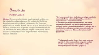 Inocência 
PERSONAGENS 
Cirino: Cirino, autointitulado médico mas é prático em 
farmácia. Possuía um famoso Dicionário de Medicina 
Popular para orientá-lo no tratamento das doenças 
populares do sertão. Apesar de sua instrução, que o liga ao 
mundo urbano, suas origens e sua profissão mantêm-no 
ao mundo rural. Ele conhece e respeita os valores desse 
universo, embora discorde da postura de Pereira com 
relação à mulher. 
“Era homem que trajava ainda à moda antiga, usando de 
sapatos de fivela, calções de braguilha, e cabeleira 
empoada com o competente rabicho. 
A sua reputação de pessoa abastada era, em toda a 
cidade de Ouro Preto, tão bem firmada quanto a de 
refinado sovina, chegando a voz público a afirmar que o 
seu dinheiro, e não pouco, estava todo enterrado em 
numerosos buracos no chão da alcova de dormir.” 
(página 18) 
“Tinha quando muito vinte e cinco anos, presença 
agradável, olhos negros e bem rasgados, barba e 
cabelos cortados quase à escovinha e ar tão 
inteligente quanto decidido.” (página 9) 
 