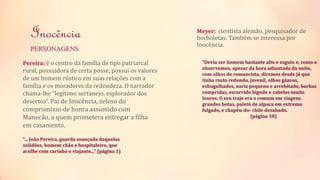 Inocência 
PERSONAGENS 
Pereira: é o centro da família de tipo patriarcal 
rural, possuidora de certa posse, possui os valores 
de um homem rústico em suas relações com a 
família e os moradores da redondeza. O narrador 
chama-lhe “legítimo sertanejo, explorador dos 
desertos”. Pai de Inocência, zeloso do 
compromisso de honra assumido com 
Manecão, a quem prometera entregar a filha 
em casamento. 
“... João Pereira, guarda avançada daquelas 
solidões, homem chão e hospitaleiro, que 
acolhe com carinho o viajante...” (página 1) 
Meyer: cientista alemão, pesquisador de 
borboletas. Também se interessa por 
Inocência. 
“Devia ser homem bastante alto e esguio e, como o 
observamos, apesar da hora adiantada da noite, 
com olhos de romancista, diremos desde já que 
tinha rosto redondo, juvenil, olhos gázeos, 
esbugalhados, nariz pequeno e arrebitado, barbas 
compridas, escorrido bigode e cabelos muito 
louros. O seu traje era o comum em viagem: 
grandes botas, paletó de alpaca em extremo 
folgado, e chapéu-do- chile desabado. 
(página 38) 
 