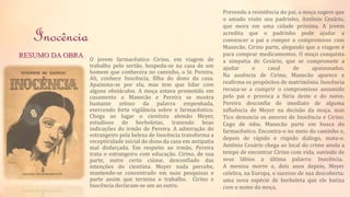 Inocência 
O jovem farmacêutico Cirino, em viagem de 
trabalho pelo sertão, hospeda-se na casa de um 
homem que conhecera no caminho, o Sr. Pereira. 
Ali, conhece Inocência, filha do dono da casa. 
Apaixona-se por ela, mas tem que lidar com 
alguns obstáculos. A moça estava prometida em 
casamento a Manecão e Pereira se mostra 
bastante zeloso da palavra empenhada, 
exercendo forte vigilância sobre o farmacêutico. 
Chega ao lugar o cientista alemão Meyer, 
estudioso de borboletas, trazendo boas 
indicações do irmão de Pereira. A admiração do 
estrangeiro pela beleza de Inocência transforma a 
receptividade inicial do dono da casa em antipatia 
mal disfarçada. Em respeito ao irmão, Pereira 
trata o estrangeiro com educação. Cirino, de sua 
parte, nutre certo ciúme, desconfiado das 
intenções do cientista. Meyer nada percebe, 
mantendo-se concentrado em suas pesquisas e 
parte assim que termina o trabalho. Cirino e 
Inocência declaram-se um ao outro. 
RESUMO DA OBRA 
Prevendo a resistência do pai, a moça sugere que 
o amado visite seu padrinho, Antônio Cesário, 
que mora em uma cidade próxima. A jovem 
acredita que o padrinho pode ajudar a 
convencer o pai a romper o compromisso com 
Manecão. Cirino parte, alegando que a viagem é 
para comprar medicamentos. O moço conquista 
a simpatia de Cesário, que se compromete a 
ajudar o casal de apaixonados. 
Na ausência de Cirino, Manecão aparece e 
reafirma os propósitos de matrimônio. Inocência 
recusa-se a cumprir o compromisso assumido 
pelo pai e provoca a fúria deste e do noivo. 
Pereira desconfia de imediato de alguma 
influência de Meyer na decisão da moça, mas 
Tico denuncia os amores de Inocência e Cirino. 
Cego de ódio, Manecão parte em busca do 
farmacêutico. Encontra-o no meio do caminho e, 
depois de rápido e ríspido diálogo, mata-o. 
Antônio Cesário chega ao local do crime ainda a 
tempo de encontrar Cirino com vida, ouvindo de 
seus lábios a última palavra: Inocência. 
A menina morre e, dois anos depois, Meyer 
celebra, na Europa, o sucesso de sua descoberta: 
uma nova espécie de borboleta que ele batiza 
com o nome da moça. 
 