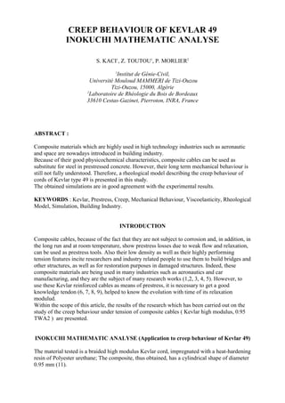 CREEP BEHAVIOUR OF KEVLAR 49
INOKUCHI MATHEMATIC ANALYSE
S. KACI1
, Z. TOUTOU1
, P. MORLIER2
1
Institut de Génie-Civil,
Université Mouloud MAMMERI de Tizi-Ouzou
Tizi-Ouzou, 15000, Algérie
2
Laboratoire de Rhéologie du Bois de Bordeaux
33610 Cestas-Gazinet, Pierroton, INRA, France
ABSTRACT :
Composite materials which are highly used in high technology industries such as aeronautic
and space are nowadays introduced in building industry.
Because of their good physicochemical characteristics, composite cables can be used as
substitute for steel in prestressed concrete. However, their long term mechanical behaviour is
still not fully understood. Therefore, a rheological model describing the creep behaviour of
cords of Kevlar type 49 is presented in this study.
The obtained simulations are in good agreement with the experimental results.
KEYWORDS : Kevlar, Prestress, Creep, Mechanical Behaviour, Viscoelasticity, Rheological
Model, Simulation, Building Industry.
INTRODUCTION
Composite cables, because of the fact that they are not subject to corrosion and, in addition, in
the long run and at room temperature, show prestress losses due to weak flow and relaxation,
can be used as prestress tools. Also their low density as well as their highly performing
tension features incite researchers and industry related people to use them to build bridges and
other structures, as well as for restoration purposes in damaged structures. Indeed, these
composite materials are being used in many industries such as aeronautics and car
manufacturing, and they are the subject of many research works (1,2, 3, 4, 5). However, to
use these Kevlar reinforced cables as means of prestress, it is necessary to get a good
knowledge tendon (6, 7, 8, 9), helped to know the evolution with time of its relaxation
modulud.
Within the scope of this article, the results of the research which has been carried out on the
study of the creep behaviour under tension of composite cables ( Kevlar high modulus, 0.95
TWA2 ) are presented.
INOKUCHI MATHEMATIC ANALYSE (Application to creep behaviour of Kevlar 49)
The material tested is a braided high modulus Kevlar cord, impregnated with a heat-hardening
resin of Polyester urethane; The composite, thus obtained, has a cylindrical shape of diameter
0.95 mm (11).
 