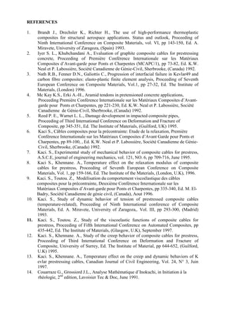 REFERENCES
1. Brandt J., Drechsler K., Richter H., The use of high-performance thermoplastic
composites for structural aerospace applications. Status and outlook, Proceeding of
Ninth International Conference on Composite Materials, vol. VI, pp 143-150, Ed. A.
Miravete, University of Zaragoza, (Spain) 1993.
2. Iyer S. L., Khubchandani A., Evaluation of graphite composite cables for prestressing
concrete, Proceeding of Première Conférence Internationale sur les Matériaux
Composites d’Avant-garde pour Ponts et Charpentes (MCAPC/1), pp 73-82, Ed. K.W.
Neal et P. Labossière, Société Canadienne de Génie-Civil, Sherbrooke, (Canada) 1992.
3. Nath R.B., Fenner D.N., Galiottis C., Progression of interfacial failure in Kevlar49 and
carbon fibre composites: elasto-plastic finite element analysis, Proceeding of Seventh
European Conference on Composite Materials, Vol.1, pp 27-32, Ed. The Institute of
Materials, (London) 1996.
4. Mc Kay K.S., Erki A.-H., Aramid tendons in pretensioned concrete applications,
Proceeding Première Conférence Internationale sur les Matériaux Composites d’Avant-
garde pour Ponts et Charpentes, pp 221-230, Ed. K.W. Neal et P. Labossière, Société
Canadienne de Génie-Civil, Sherbrooke, (Canada) 1992.
5. Reed P. E., Warnet L. L., Damage development in impacted composite pipes,
Proceeding of Third International Conference on Deformation and Fracture of
Composite, pp 345-351, Ed. The Institute of Materials, (Guilford, UK) 1995.
6. Kaci S., Câbles composites pour la précontrainte: Etude de la relaxation, Première
Conférence Internationale sur les Matériaux Composites d’Avant Garde pour Ponts et
Charpentes, pp 89-100, , Ed. K.W. Neal et P. Labossière, Société Canadienne de Génie-
Civil, Sherbrooke, (Canada) 1992.
7. Kaci. S., Experimental study of mechanical behavior of composite cables for prestress,
A.S.C.E, journal of engineering mechanics, vol. 121, NO. 6, pp 709-716, June 1995.
8. Kaci S., Khennane. A., Temperature effect on the relaxation modulus of composite
cables for prestress, Proceeding of Seventh European Conference on Composite
Materials, Vol. 1, pp 159-166, Ed. The Institute of the Materials, (London, U.K), 1996.
9. Kaci. S., Toutou. Z., Modélisation du comportement viscoélastique des câbles
composites pour la précontrainte, Deuxième Conférence Internationale sur les
Matériaux Composites d’Avant-garde pour Ponts et Charpentes, pp 335-340, Ed. M. El-
Badry, Société Canadienne de génie civil, (Canada), Aout 1996.
10. Kaci. S., Study of dynamic behavior of tension of prestressed composite cables
(temperature-related), Proceeding of Ninth International conference of Composite
Materials, Ed. A. Miravete, University of Zaragoza,. Vol. III, pp 293-300, (Madrid)
1993.
11. Kaci. S., Toutou. Z., Study of the viscoelastic functions of composite cables for
prestress, Proceeding of Fifth International Conference on Automated Composites, pp
435-442, Ed. The Institute of Materials, (Glasgow, U.K), September 1997.
12. Kaci. S., Khennane. A., Study of the creep behavior of composite cables for prestress,
Proceeding of Third International Conference on Deformation and Fracture of
Composite, University of Surrey, Ed. The Institute of Material, pp 644-652, (Guilford,
U.K) 1995.
13. Kaci. S., Khennane. A., Temperature effect on the creep and dynamic behaviors of K
evlar prestressing cables, Canadian Journal of Civil Engineering, Vol. 24, N° 3, Juin
1997.
14. Couarraze G., Grossiord J.L., Analyse Mathématique d’Inokuchi, in Initiation à la
rhéologie, 2nd
edition, Lavoisier Tec & Doc, June 1991.
 