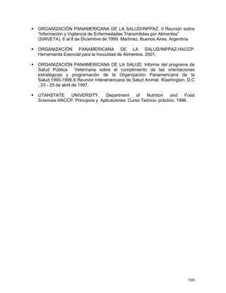 !   ORGANIZACIÓN PANAMERICANA DE LA SALUD/INPPAZ. II Reunión sobre
    “Información y Vigilancia de Enfermedades Transmitidas por Alimentos”
    (SIRVETA). 6 al 8 de Diciembre de 1999. Martínez, Buenos Aires, Argentina.

!   ORGANIZACIÓN PANAMERICANA DE LA SALUD/INPPAZ.HACCP:
    Herramienta Esencial para la Inocuidad de Alimentos. 2001.

!   ORGANIZACIÓN PANAMERICANA DE LA SALUD. Informe del programa de
    Salud Pública       Veterinaria sobre el cumplimiento de las orientaciones
    estratégicas y programación de la Organización Panamericana de la
    Salud,1995-1998.X Reunión Interamericana de Salud Animal. Washington, D.C
    , 23 - 25 de abril de 1997.

!   UTAHSTATE     UNIVERSITY.      Department      of  Nutrition    and    Food
    Sciences.HACCP. Principios y Aplicaciones. Curso Teórico- práctico. 1996.




                                                                           160
 