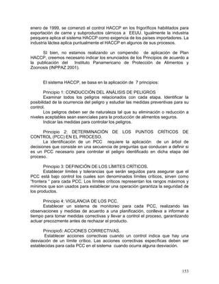 enero de 1999, se comenzó el control HACCP en los frigoríficos habilitados para
exportación de carne y subproductos cárnicos a EEUU. Igualmente la industria
pesquera aplica el sistema HACCP como exigencia de los países importadores. La
industria láctea aplica puntualmente el HACCP en algunos de sus procesos.

     SI bien, no estamos realizando un compendio de aplicación de Plan
HACCP, creemos necesario indicar los enunciados de los Principios de acuerdo a
la publicación del  Instituto Panamericano de Protección de Alimentos y
Zoonosis (INPPAZ 2001).


      El sistema HACCP, se basa en la aplicación de 7 principios:

       Principio 1: CONDUCCIÓN DEL ANÁLISIS DE PELIGROS
       Examinar todos los peligros relacionados con cada etapa. Identificar la
posibilidad de la ocurrencia del peligro y estudiar las medidas preventivas para su
control.
       Los peligros deben ser de naturaleza tal que su eliminación o reducción a
niveles aceptables sean esenciales para la producción de alimentos seguros.
       Indicar las medidas para controlar los peligros.

       Principio 2: DETERMINACIÓN DE LOS PUNTOS CRÍTICOS DE
CONTROL (PCC) EN EL PROCESO.
       La identificación de un PCC requiere la aplicación de un árbol de
decisiones que consiste en una secuencia de preguntas que conducen a definir si
es un PCC necesario para controlar el peligro identificado en dicha etapa del
proceso.

       Principio 3: DEFINICIÓN DE LOS LÍMITES CRÍTICOS.
       Establecer límites y tolerancias que serán seguidos para asegurar que el
PCC está bajo control los cuales son denominados límites críticos, sirven como
“frontera “ para cada PCC. Los límites críticos representan los rangos máximos y
mínimos que son usados para establecer una operación garantiza la seguridad de
los productos.

       Principio 4: VIGILANCIA DE LOS PCC.
       Establecer un sistema de monitoreo para cada PCC, realizando las
observaciones y medidas de acuerdo a una planificación, conlleva a informar a
tiempo para tomar medidas correctivas y llevar a control el proceso, garantizando
actuar precozmente antes de rechazar el producto.

       Principio5: ACCIONES CORRECTIVAS.
       Establecer acciones correctivas cuando un control indica que hay una
desviación de un límite crítico. Las acciones correctivas específicas deben ser
establecidas para cada PCC en el sistema cuando ocurra alguna desviación.




                                                                               153
 
