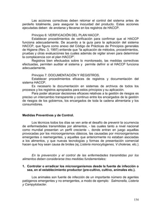 Las acciones correctivas deben retomar el control del sistema antes de
perderlo totalmente, para asegurar la inocuidad del producto. Estas acciones
ejecutadas deben de anotarse y llevarse en los registros de HACCP.

      Principio 6: VERIFICACIÓN DEL PLAN HACCP.
      Establecer procedimientos de verificación para confirmar que el HACCP
funciona adecuadamente. De acuerdo a la guía para la aplicación del sistema
HACCP, que figura como anexo del Código de Prácticas de Principios generales
de Higiene (Rev. 3, 1997) entiende que “la aplicación de métodos, procedimientos,
pruebas y otras evaluaciones las cuales además de vigilar sirven para determinar
la complacencia con el plan HACCP”.
      Registros bien efectuados sobre lo monitoreado, las medidas correctivas
efectuadas, permiten auditar el sistema y permite definir si el HACCP funciona
adecuadamente.

       Principio 7: DOCUMENTACIÓN Y REGISTROS.
       Establecer procedimientos eficaces de registros y documentación del
sistema HACCP.
       Es necesario la documentación en sistemas de archivos de todos los
procesos y los registros apropiados para estos principios y su aplicación.
       Para poder alcanzar decisiones eficaces relativas a la gestión de riesgos es
preciso un intercambio transparente y continuo entre los encargados de la gestión
de riesgos de los gobiernos, los encargados de toda la cadena alimentaria y los
consumidores.


Medidas Preventivas y de Control.

      Los técnicos todos los días se ven ante el desafío de prevenir la ocurrencia
de enfermedades transmitidas por alimentos, - las cuales tanto a nivel nacional
como mundial presentan un perfil creciente -, donde entran en juego aquellas
provocadas por los microorganismos clásicos, las causadas por microorganismos
emergentes o reemergentes, y aquellas que anteriormente no estaban asociadas
a los alimentos, y que nuevas tecnologías y formas de presentación comercial
hacen que hoy sean causa de brotes (ej.:Listeria monocytogenes, V.cholerae, etc.).


      En la prevención y el control de las enfermedades transmitidas por los
alimentos deben considerarse tres medidas fundamentales:

1. Controlar o erradicar los microorganismos desde la fuente de infección o
   sea, en el establecimiento productor (pre-cultivo, cultivo, animales etc.).

      Los animales son fuente de infección de un importante número de agentes
patógenos emergentes y no emergentes, a modo de ejemplo: Salmonella, Listeria
y Campylobacter.



                                                                               154
 