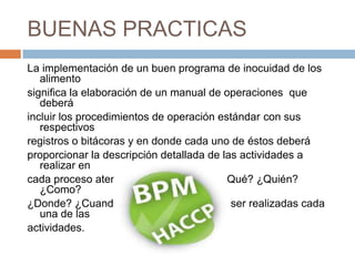 BUENAS PRACTICAS La implementación de un buen programa de inocuidad de los alimento significa la elaboración de un manual de operaciones  que deberáincluir los procedimientos de operación estándar con sus respectivos registros o bitácoras y en donde cada uno de éstos deberá proporcionar la descripción detallada de las actividades a realizar encada proceso atendiendo las preguntas ¿Qué? ¿Quién? ¿Como? ¿Donde? ¿Cuando? y ¿Porqué? deberán ser realizadas cada una de lasactividades.