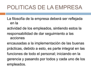 POLITICAS DE LA EMPRESALa filosofía de la empresa deberá ser reflejada en laactividad de los empleados, sintiendo estos la responsabilidad de dar seguimiento a las accionesencausadas a la implementación de las buenas prácticas, debido a esto, es parte integral en las funciones de todo el personal; iniciando en lagerencia y pasando por todos y cada uno de los empleados.