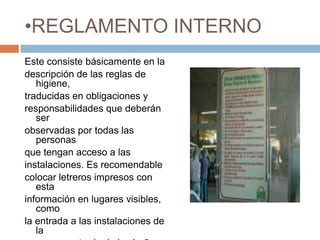 REGLAMENTO INTERNOEste consiste básicamente en ladescripción de las reglas de higiene,traducidas en obligaciones yresponsabilidades que deberán serobservadas por todas las personasque tengan acceso a lasinstalaciones. Es recomendablecolocar letreros impresos con estainformación en lugares visibles, comola entrada a las instalaciones de laempresa, entrada de los baños y enlos principales pasillos de acceso.