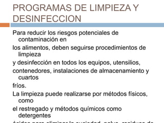PROGRAMAS DE LIMPIEZA Y DESINFECCIONPara reducir los riesgos potenciales de contaminación enlos alimentos, deben seguirse procedimientos de limpieza y desinfección en todos los equipos, utensilios, contenedores, instalaciones de almacenamiento y cuartos fríos.La limpieza puede realizarse por métodos físicos, comoel restregado y métodos químicos como detergentes ácidos para eliminar la suciedad, polvo, residuos dealimentos y otros restos en las superficies.