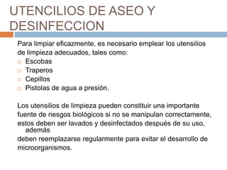 UTENCILIOS DE ASEO Y DESINFECCIONPara limpiar eficazmente, es necesario emplear los utensilios de limpieza adecuados, tales como:EscobasTraperosCepillosPistolas de agua a presión.Los utensilios de limpieza pueden constituir una importantefuente de riesgos biológicos si no se manipulan correctamente, estos deben ser lavados y desinfectados después de su uso, ademásdeben reemplazarse regularmente para evitar el desarrollo de microorganismos.