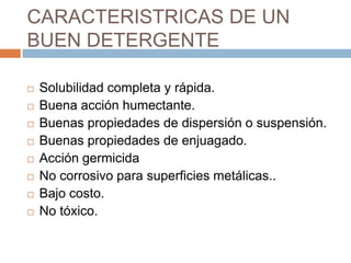 CARACTERISTRICAS DE UN BUEN DETERGENTESolubilidad completa y rápida.Buena acción humectante.Buenas propiedades de dispersión o suspensión.Buenas propiedades de enjuagado.Acción germicidaNo corrosivo para superficies metálicas..Bajo costo.No tóxico.