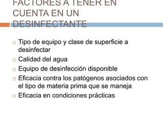 FACTORES A TENER EN CUENTA EN UN DESINFECTANTETipo de equipo y clase de superficie a desinfectarCalidad del aguaEquipo de desinfección disponibleEficacia contra los patógenos asociados con el tipo de materia prima que se manejaEficacia en condiciones prácticas