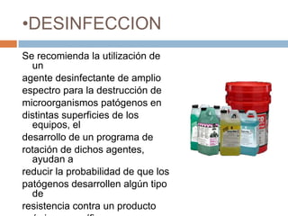 DESINFECCIONSe recomienda la utilización de unagente desinfectante de amplioespectro para la destrucción demicroorganismos patógenos endistintas superficies de los equipos, eldesarrollo de un programa derotación de dichos agentes, ayudan areducir la probabilidad de que lospatógenos desarrollen algún tipo deresistencia contra un productoquímico específico.