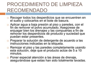 PROCEDIMIENTO DE LIMPIEZA RECOMENDADO Recoger todos los desperdicios que se encuentren en el suelo y colocarlos en el bote de basura.Aplicar agua a baja presión al piso y paredes, con el fin de remover el polvo acumulado. Asegúrese de enjuagar bien los drenajes y las compuertas a fin de remover los desperdicios de producto y suciedad que  puedan estar presentes.Preparar la solución de detergente de acuerdo a las instrucciones indicadas en la etiqueta.Remojar el piso y las paredes completamente usando esta solución, deje que el producto actúe de 5 a 10 minutos.Poner especial atención a las áreas de drenaje, asegurándose que estas han sido totalmente lavadas.