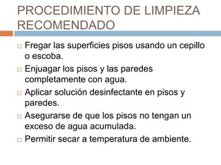 PROCEDIMIENTO DE LIMPIEZA RECOMENDADOFregar las superficies pisos usando un cepillo o escoba.Enjuagar los pisos y las paredes completamente con agua.Aplicar solución desinfectante en pisos y paredes.Asegurarse de que los pisos no tengan un exceso de agua acumulada.Permitir secar a temperatura de ambiente.