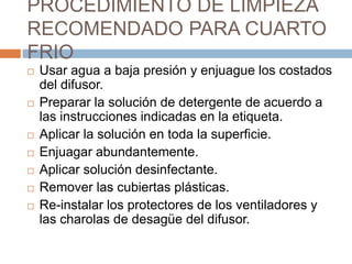 PROCEDIMIENTO DE LIMPIEZA RECOMENDADO PARA CUARTO FRIOUsar agua a baja presión y enjuague los costados del difusor.Preparar la solución de detergente de acuerdo a las instrucciones indicadas en la etiqueta.Aplicar la solución en toda la superficie.Enjuagar abundantemente.Aplicar solución desinfectante.Remover las cubiertas plásticas.Re-instalar los protectores de los ventiladores y las charolas de desagüe del difusor.