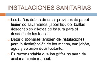 INSTALACIONES SANITARIASLos baños deben de estar provistos de papel higiénico, lavamanos, jabón líquido, toallas desechables y botes de basura para el desecho de las toallas. Debe disponerse también de instalaciones para la desinfección de las manos, con jabón, agua y solución desinfectante. Es recomendable que los grifos no sean de accionamiento manual.