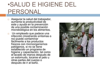 SALUD E HIGIENE DEL PERSONALAsegurar la salud del trabajador, aumenta la productividad de este y ayuda en la prevención de una posible contaminación microbiológica en los alimentos. Un empleado que padece una infección (mostrando síntomas o no) puede contaminar fácilmente a los productos frescos con microorganismos patógenos, si no se tiene establecido un programa de higiene y capacitación, tal como el lavado de manos después de un estornudo, tocarse el pelo u otras partes del cuerpo o después de ir al baño.