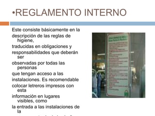 REGLAMENTO INTERNOEste consiste básicamente en ladescripción de las reglas de higiene,traducidas en obligaciones yresponsabilidades que deberán serobservadas por todas las personasque tengan acceso a lasinstalaciones. Es recomendablecolocar letreros impresos con estainformación en lugares visibles, comola entrada a las instalaciones de laempresa, entrada de los baños y enlos principales pasillos de acceso.