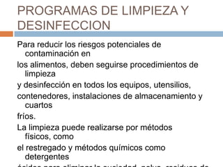PROGRAMAS DE LIMPIEZA Y DESINFECCIONPara reducir los riesgos potenciales de contaminación enlos alimentos, deben seguirse procedimientos de limpieza y desinfección en todos los equipos, utensilios, contenedores, instalaciones de almacenamiento y cuartos fríos.La limpieza puede realizarse por métodos físicos, comoel restregado y métodos químicos como detergentes ácidos para eliminar la suciedad, polvo, residuos dealimentos y otros restos en las superficies.