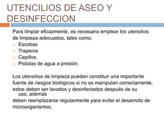 UTENCILIOS DE ASEO Y DESINFECCIONPara limpiar eficazmente, es necesario emplear los utensilios de limpieza adecuados, tales como:EscobasTraperosCepillosPistolas de agua a presión.Los utensilios de limpieza pueden constituir una importantefuente de riesgos biológicos si no se manipulan correctamente, estos deben ser lavados y desinfectados después de su uso, ademásdeben reemplazarse regularmente para evitar el desarrollo de microorganismos.