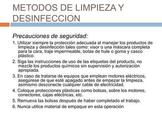 METODOS DE LIMPIEZA Y DESINFECCIONPrecauciones de seguridad:1. Utilizar siempre la protección adecuada al manejar los productos de limpieza y desinfección tales como: visor o una máscara completa para la cara, traje impermeable, botas de hule o goma y casco plástico.2. Siga las instrucciones de uso de las etiquetas del producto, no mezcle los productos químicos sin supervisión y autorización apropiada.3. En caso de tratarse de equipos que emplean motores eléctricos, asegúrese de que esté apagado antes de empezar la limpieza, asimismo desconecte cualquier cable de electricidad.4. Coloque protecciones plásticas como bolsas, sobre los motores, conectores, cajas eléctricas, etc.5. Remueva las bolsas después de haber completado el trabajo.6. Nunca utilice material de empaque en esta operación