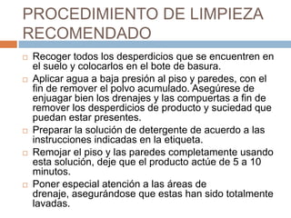 PROCEDIMIENTO DE LIMPIEZA RECOMENDADO Recoger todos los desperdicios que se encuentren en el suelo y colocarlos en el bote de basura.Aplicar agua a baja presión al piso y paredes, con el fin de remover el polvo acumulado. Asegúrese de enjuagar bien los drenajes y las compuertas a fin de remover los desperdicios de producto y suciedad que  puedan estar presentes.Preparar la solución de detergente de acuerdo a las instrucciones indicadas en la etiqueta.Remojar el piso y las paredes completamente usando esta solución, deje que el producto actúe de 5 a 10 minutos.Poner especial atención a las áreas de drenaje, asegurándose que estas han sido totalmente lavadas.