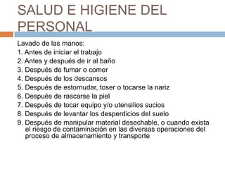 SALUD E HIGIENE DEL PERSONALLavado de las manos:1. Antes de iniciar el trabajo2. Antes y después de ir al baño3. Después de fumar o comer4. Después de los descansos5. Después de estornudar, toser o tocarse la nariz6. Después de rascarse la piel7. Después de tocar equipo y/o utensilios sucios8. Después de levantar los desperdicios del suelo9. Después de manipular material desechable, o cuando exista el riesgo de contaminación en las diversas operaciones del proceso de almacenamiento y transporte