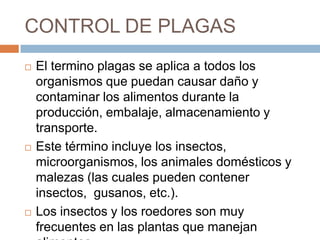 CONTROL DE PLAGASEl termino plagas se aplica a todos los organismos que puedan causar daño y contaminar los alimentos durante la producción, embalaje, almacenamiento y transporte. Este término incluye los insectos, microorganismos, los animales domésticos y malezas (las cuales pueden contener insectos,  gusanos, etc.). Los insectos y los roedores son muy frecuentes en las plantas que manejan alimentos
