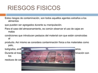 RIESGOS FISICOSEstos riesgos de contaminación, son todos aquellos agentes extraños a los alimentos que pueden ser agregados durante su manipulación.Para el caso del almacenamiento, es común observar el uso de cajas en malas condiciones que introducen pedazos del material con que están construidas al producto. Así mismo se considera contaminación física a los materiales como pelo,bolígrafos, anillos, cristales, grapas, etc., que introducen los operarios. Durante el trasporte, el principal problema por este tipo de contaminación son losresiduos de cargas anteriores en los contenedores refrigerados.