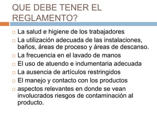 QUE DEBE TENER EL REGLAMENTO?La salud e higiene de los trabajadoresLa utilización adecuada de las instalaciones, baños, áreas de proceso y áreas de descanso.La frecuencia en el lavado de manosEl uso de atuendo e indumentaria adecuadaLa ausencia de artículos restringidosEl manejo y contacto con los productosaspectos relevantes en donde se vean involucrados riesgos de contaminación al producto.