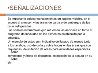 SEÑALIZACIONESEs importante colocar señalamientos en lugares visibles, en el acceso al almacén y las áreas de carga o de embarque de las cajas refrigeradas.Las señales informativas que refuercen las acciones en torno alprograma de inocuidad de los alimentos establecida por la empresa.Un ejemplo de estas son: indicativo del lavado de manos juntoa los lavabos, uso de cofia y cubre bocas en las áreas que son requeridas, delimitación de áreas para actividades especificas comocomedores y áreas de descanso, colocación de la basura en su lugar,etc.