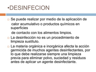 DESINFECIONSe puede realizar por medio de la aplicación de     calor acumulativo o productos químicos en superficies     de contacto con los alimentos limpios.La desinfección no es un procedimiento de limpieza sustituto.La materia orgánica e inorgánica afecta la acción germicida de muchos agentes desinfectantes, por lo que debe realizarse siempre una limpieza previa para eliminar polvo, suciedad y residuos antes de aplicar un agente desinfectante.