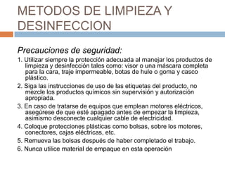 METODOS DE LIMPIEZA Y DESINFECCIONPrecauciones de seguridad:1. Utilizar siempre la protección adecuada al manejar los productos de limpieza y desinfección tales como: visor o una máscara completa para la cara, traje impermeable, botas de hule o goma y casco plástico.2. Siga las instrucciones de uso de las etiquetas del producto, no mezcle los productos químicos sin supervisión y autorización apropiada.3. En caso de tratarse de equipos que emplean motores eléctricos, asegúrese de que esté apagado antes de empezar la limpieza, asimismo desconecte cualquier cable de electricidad.4. Coloque protecciones plásticas como bolsas, sobre los motores, conectores, cajas eléctricas, etc.5. Remueva las bolsas después de haber completado el trabajo.6. Nunca utilice material de empaque en esta operación
