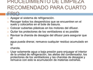 PROCEDIMIENTO DE LIMPIEZA RECOMENDADO PARA CUARTO FRIOApagar el sistema de refrigeración.Recoger todos los desperdicios que se encuentren en el suelo y colocarlos en el bote de basura.Colocar cubiertas plásticas en los motores del difusor.Quitar los protectores de los ventiladores si es posibleRevisar la charola de desagüe del difusor para asegurar que el    agua pueda drenar, remueva cualquier residuo acumulado en la    charola.Usar solamente agua a baja presión para enjuagar el interior de la unidad de refrigeración, las aletas del condensador, los protectores de los ventiladores y las charolas de desagüe y remueva con esto la acumulación de materias extrañas.