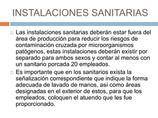 INSTALACIONES SANITARIASLas instalaciones sanitarias deberán estar fuera del área de producción para reducir los riesgos de contaminación cruzada por microorganismos patógenos, estas instalaciones deberán existir por separado para ambos sexos y contar al menos con un sanitario porcada 20 empleados.Es importante que en los sanitarios exista la señalización correspondiente que indique la forma adecuada de lavado de manos, así como áreas designadas en el exterior de estos, para que los empleados, coloquen el atuendo que les fue proporcionado.