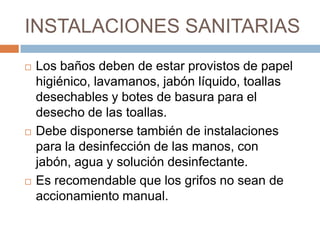 INSTALACIONES SANITARIASLos baños deben de estar provistos de papel higiénico, lavamanos, jabón líquido, toallas desechables y botes de basura para el desecho de las toallas. Debe disponerse también de instalaciones para la desinfección de las manos, con jabón, agua y solución desinfectante. Es recomendable que los grifos no sean de accionamiento manual.