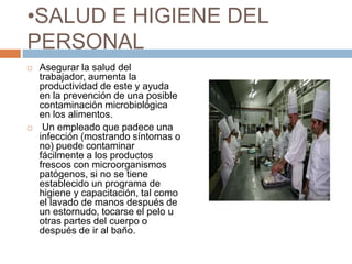 SALUD E HIGIENE DEL PERSONALAsegurar la salud del trabajador, aumenta la productividad de este y ayuda en la prevención de una posible contaminación microbiológica en los alimentos. Un empleado que padece una infección (mostrando síntomas o no) puede contaminar fácilmente a los productos frescos con microorganismos patógenos, si no se tiene establecido un programa de higiene y capacitación, tal como el lavado de manos después de un estornudo, tocarse el pelo u otras partes del cuerpo o después de ir al baño.