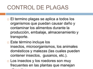 CONTROL DE PLAGASEl termino plagas se aplica a todos los organismos que puedan causar daño y contaminar los alimentos durante la producción, embalaje, almacenamiento y transporte. Este término incluye los insectos, microorganismos, los animales domésticos y malezas (las cuales pueden contener insectos,  gusanos, etc.). Los insectos y los roedores son muy frecuentes en las plantas que manejan alimentos
