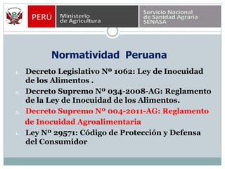 Normatividad  PeruanaDecreto Legislativo Nº 1062: Ley de Inocuidad de los Alimentos .Decreto Supremo Nº 034-2008-AG: Reglamento de la Ley de Inocuidad de los Alimentos.Decreto Supremo Nº 004-2011-AG: Reglamento     de Inocuidad AgroalimentariaLey Nº 29571: Código de Protección y Defensa del Consumidor