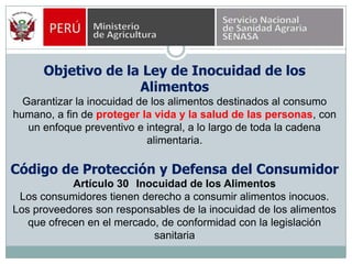 Objetivo de la Ley de Inocuidad de los AlimentosGarantizar la inocuidad de los alimentos destinados al consumo humano, a fin de proteger la vida y la salud de las personas, con un enfoque preventivo e integral, a lo largo de toda la cadena alimentaria.Código de Protección y Defensa del ConsumidorArtículo 30° Inocuidad de los AlimentosLos consumidores tienen derecho a consumir alimentos inocuos. Los proveedores son responsables de la inocuidad de los alimentos que ofrecen en el mercado, de conformidad con la legislación sanitaria
