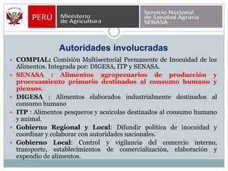 Autoridades involucradasCOMPIAL: Comisión Multisectorial Permanente de Inocuidad de los Alimentos. Integrada por: DIGESA, ITP y SENASA.SENASA : Alimentos agropecuarios de producción y procesamiento primario destinados al consumo humano y piensos.DIGESA : Alimentos elaborados industrialmente destinados al consumo humanoITP : Alimentos pesqueros y acuícolas destinados al consumo humano y animal.Gobierno Regional y Local: Difundir política de inocuidad y coordinar y colaborar con autoridades nacionales.Gobierno Local: Control y vigilancia del comercio interno, transporte, establecimientos de comercialización, elaboración y expendio de alimentos.