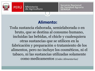  Alimento:Toda sustancia elaborada, semielaborada o en bruto, que se destina al consumo humano, incluidas las bebidas, el chicle y cualesquiera otras sustancias que se utilicen en la fabricación y preparación o tratamiento de los alimentos, pero no incluye los cosméticos, ni el tabaco, ni las sustancias utilizadas solamente como medicamentos (CodexAlimentarius)