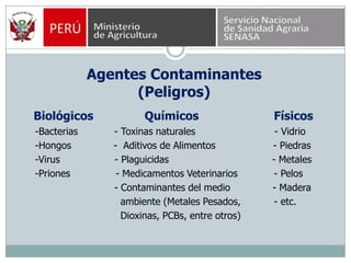 Agentes Contaminantes(Peligros)Biológicos  Químicos                      Físicos     -Bacterias            - Toxinas naturales                          - Vidrio     -Hongos              -  Aditivos de Alimentos                   - Piedras     -Virus                  - Plaguicidas                                  - Metales     -Priones               - Medicamentos Veterinarios            - Pelos                               - Contaminantes del medio              - Madera                                 ambiente (Metales Pesados,           - etc.                                 Dioxinas, PCBs, entre otros)