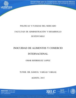 1
POLITICAS Y FUERZAS DEL MERCADO
FACULTAD DE ADMINISTRACIÓN Y DESARROLLO
SUSTENTABLE
INOCUIDAD DE ALIMENTOS Y COMERCIO
INTERNACIONAL
OMAR RODRIGUEZ LOPEZ
TUTOR: DR. SAMUEL VARGAS VARGAS
AGOSTO, 2015
 